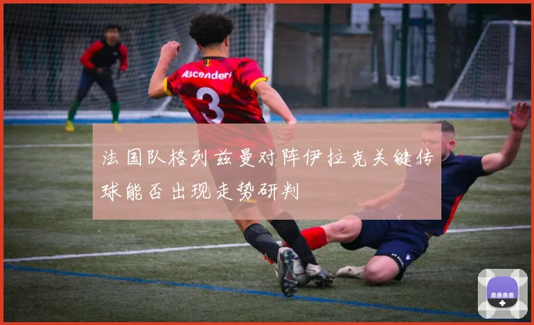 法国队格列兹曼对阵伊拉克关键传球能否出现走势研判