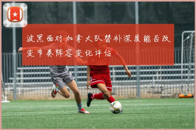 波黑面对加拿大队替补深度能否改变节奏阵容变化评估
