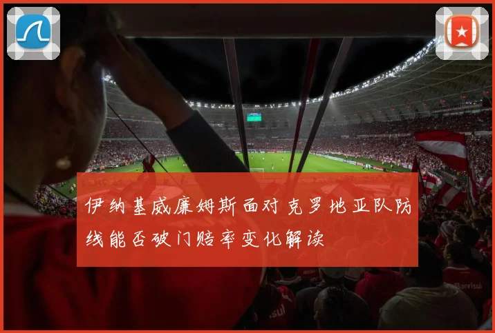伊纳基威廉姆斯面对克罗地亚队防线能否破门赔率变化解读