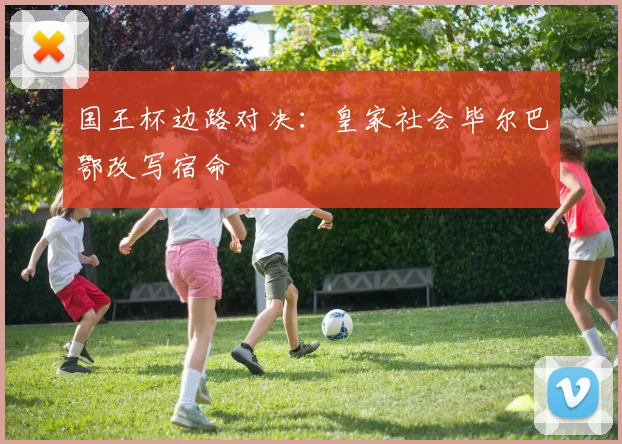 国王杯边路对决：皇家社会毕尔巴鄂改写宿命
