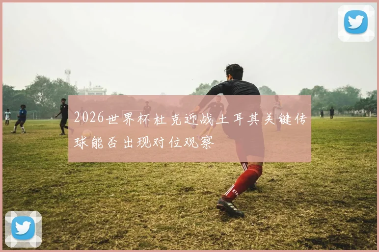 2026世界杯杜克迎战土耳其关键传球能否出现对位观察