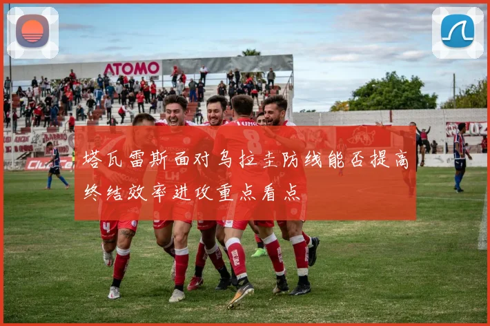塔瓦雷斯面对乌拉圭防线能否提高终结效率进攻重点看点