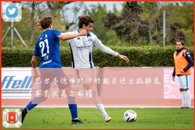巴尔韦德面对沙特能否送出威胁直塞首发悬念前瞻
