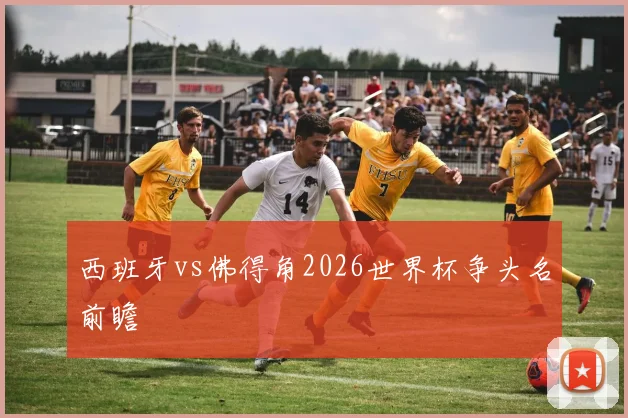 西班牙vs佛得角2026世界杯争头名前瞻