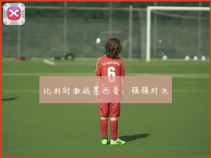 比利时激战墨西哥，强强对决