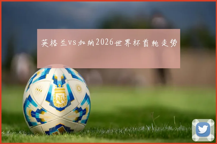 英格兰vs加纳2026世界杯首轮走势