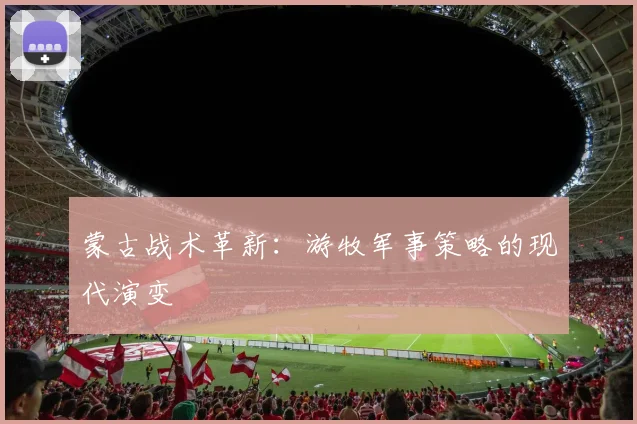 蒙古战术革新：游牧军事策略的现代演变