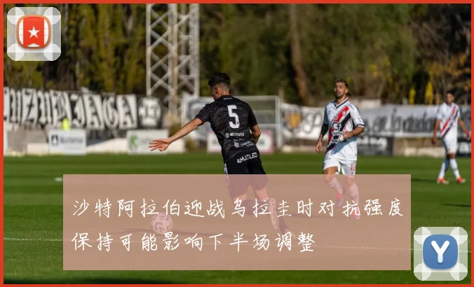 沙特阿拉伯迎战乌拉圭时对抗强度保持可能影响下半场调整