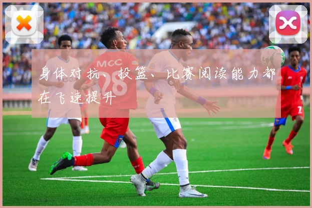 身体对抗、投篮、比赛阅读能力都在飞速提升