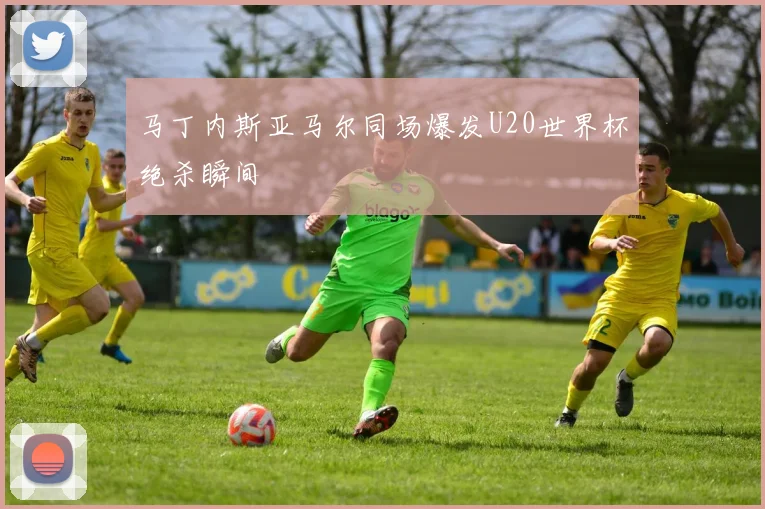 马丁内斯亚马尔同场爆发U20世界杯绝杀瞬间