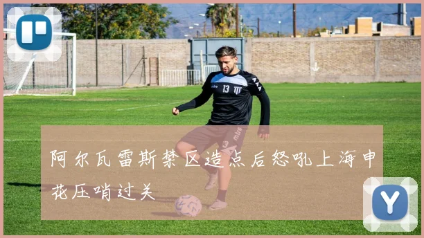 阿尔瓦雷斯禁区造点后怒吼上海申花压哨过关