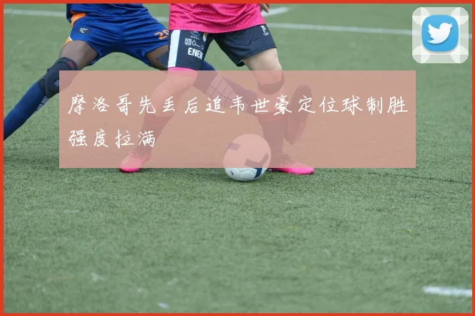 摩洛哥先丢后追韦世豪定位球制胜强度拉满