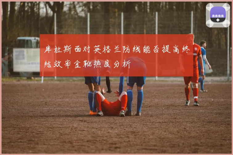 库杜斯面对英格兰防线能否提高终结效率金靴热度分析