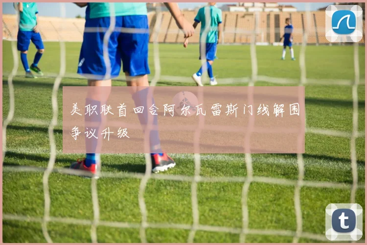 美职联首回合阿尔瓦雷斯门线解围争议升级