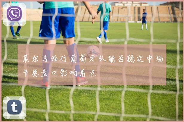 莱尔马面对葡萄牙队能否稳定中场节奏盘口影响看点