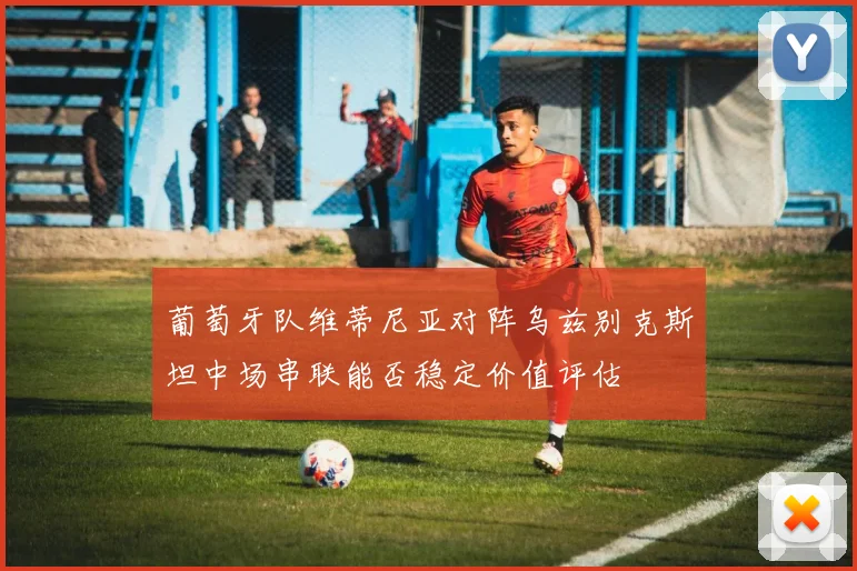 葡萄牙队维蒂尼亚对阵乌兹别克斯坦中场串联能否稳定价值评估