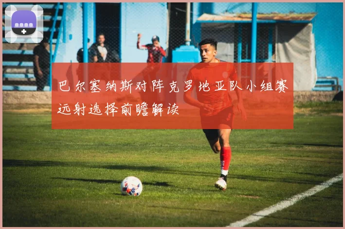 巴尔塞纳斯对阵克罗地亚队小组赛远射选择前瞻解读