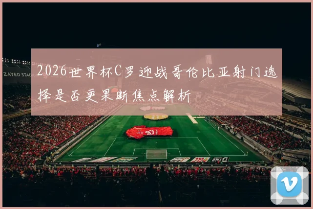2026世界杯C罗迎战哥伦比亚射门选择是否更果断焦点解析
