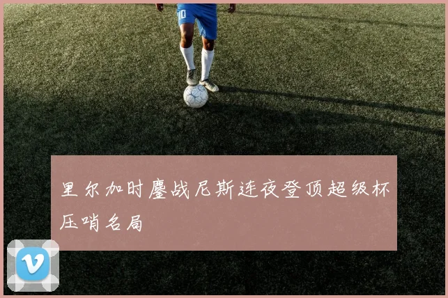 里尔加时鏖战尼斯连夜登顶超级杯压哨名局