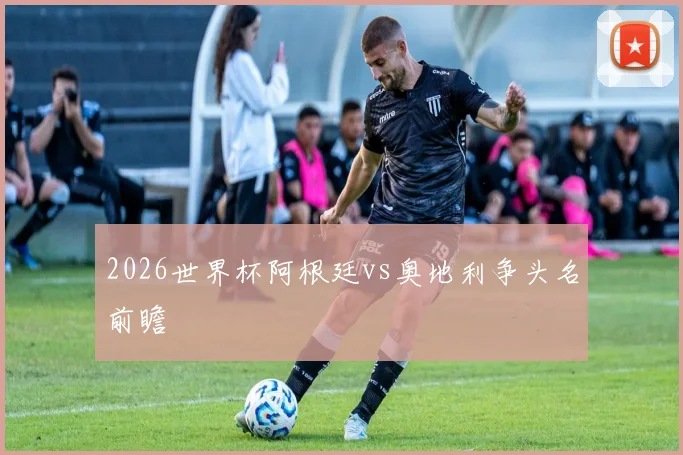 2026世界杯阿根廷vs奥地利争头名前瞻