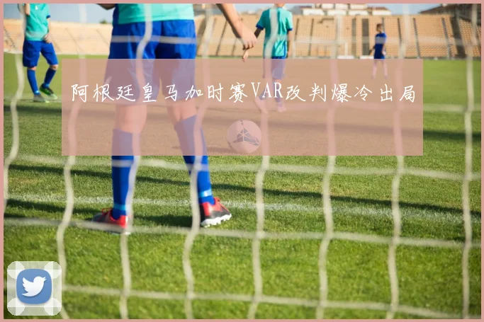 阿根廷皇马加时赛VAR改判爆冷出局