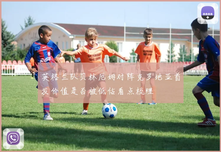 英格兰队贝林厄姆对阵克罗地亚首发价值是否被低估看点梳理