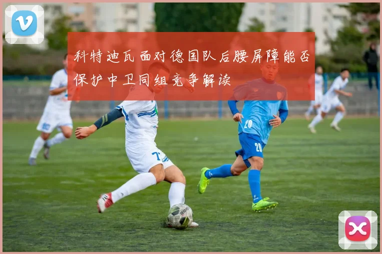 科特迪瓦面对德国队后腰屏障能否保护中卫同组竞争解读