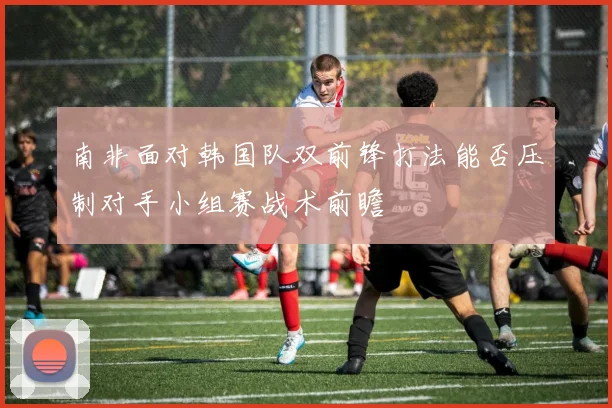 南非面对韩国队双前锋打法能否压制对手小组赛战术前瞻