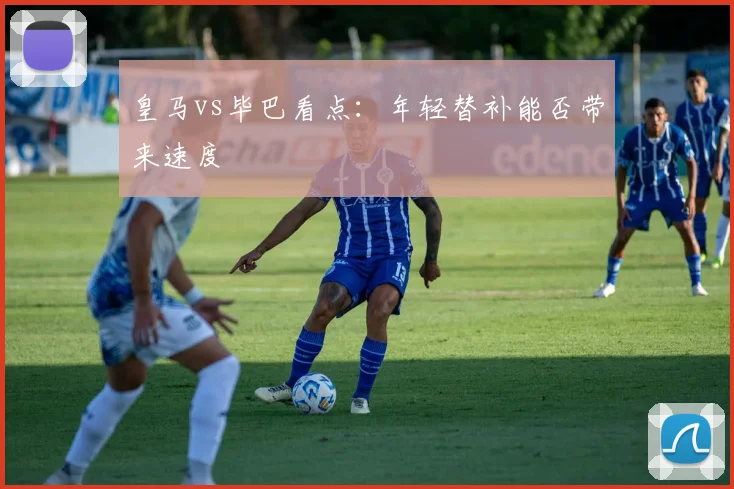 皇马vs毕巴看点：年轻替补能否带来速度