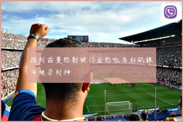 格列兹曼怒射破门后怒吼洛杉矶银河绝杀封神
