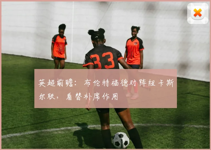 英超前瞻：布伦特福德对阵纽卡斯尔联，看替补席作用