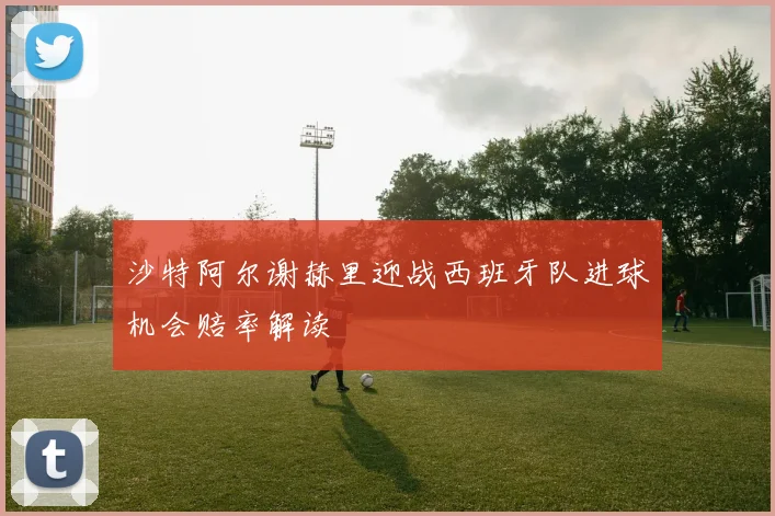 沙特阿尔谢赫里迎战西班牙队进球机会赔率解读