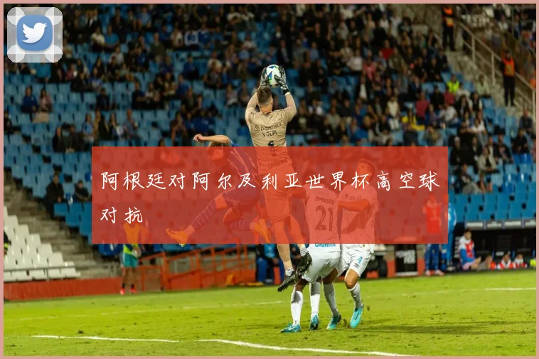 阿根廷对阿尔及利亚世界杯高空球对抗