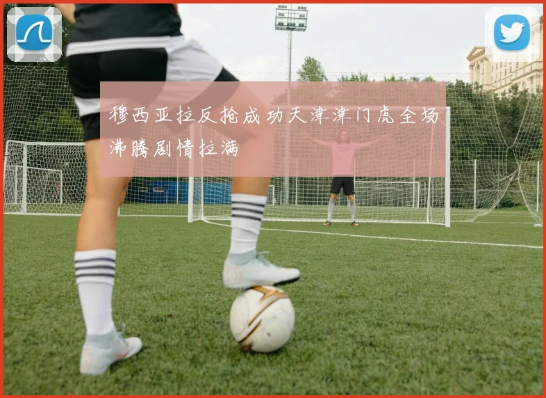 穆西亚拉反抢成功天津津门虎全场沸腾剧情拉满