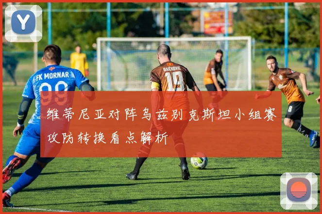 维蒂尼亚对阵乌兹别克斯坦小组赛攻防转换看点解析