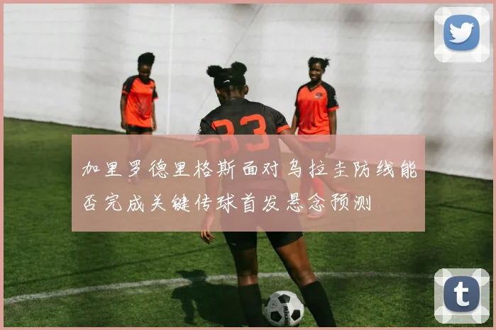 加里罗德里格斯面对乌拉圭防线能否完成关键传球首发悬念预测