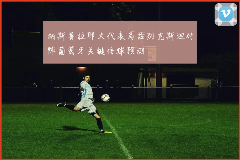 纳斯鲁拉耶夫代表乌兹别克斯坦对阵葡萄牙关键传球预测
