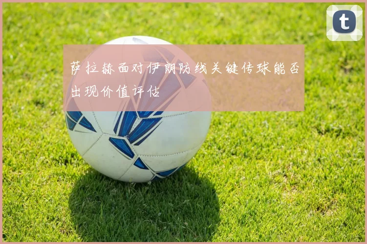 萨拉赫面对伊朗防线关键传球能否出现价值评估